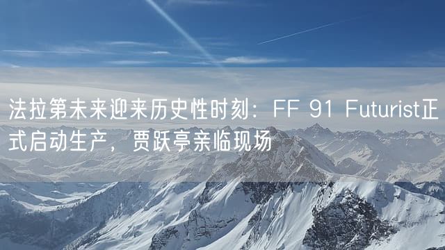 法拉第未来迎来历史性时刻：FF 91 Futurist正式启动生产，贾跃亭亲临现场