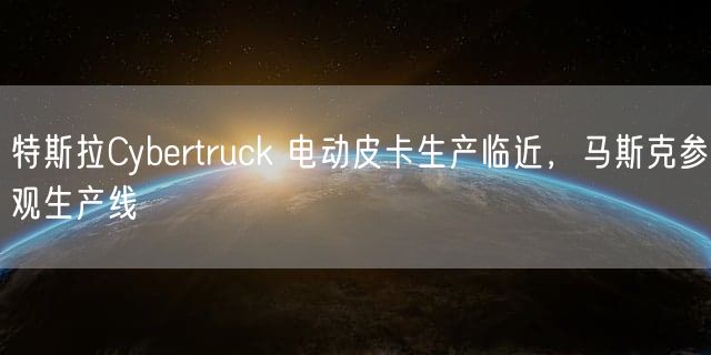 特斯拉Cybertruck 电动皮卡生产临近，马斯克参观生产线