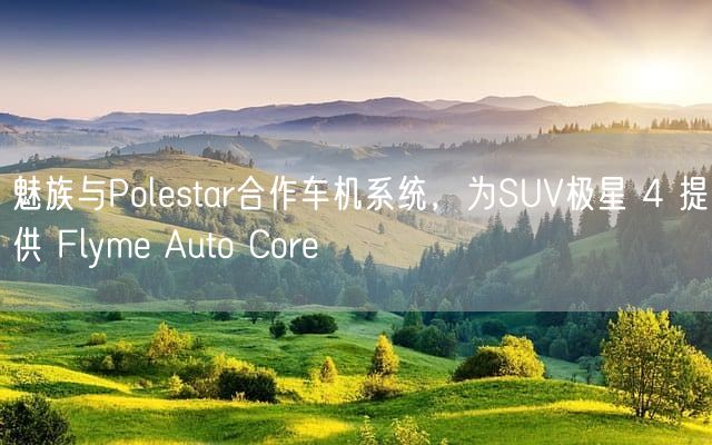 魅族与Polestar合作车机系统，为SUV极星 4 提供 Flyme Auto Core