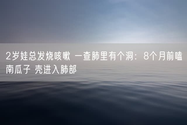 2岁娃总发烧咳嗽 一查肺里有个洞：8个月前嗑南瓜子 壳进入肺部