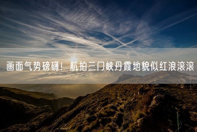 画面气势磅礴！航拍三门峡丹霞地貌似红浪滚滚