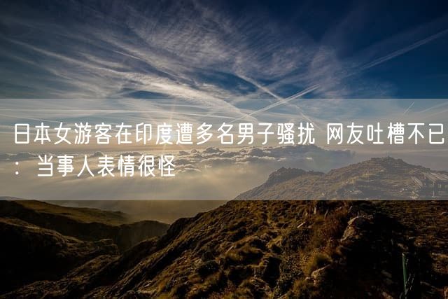 日本女游客在印度遭多名男子骚扰 网友吐槽不已：当事人表情很怪