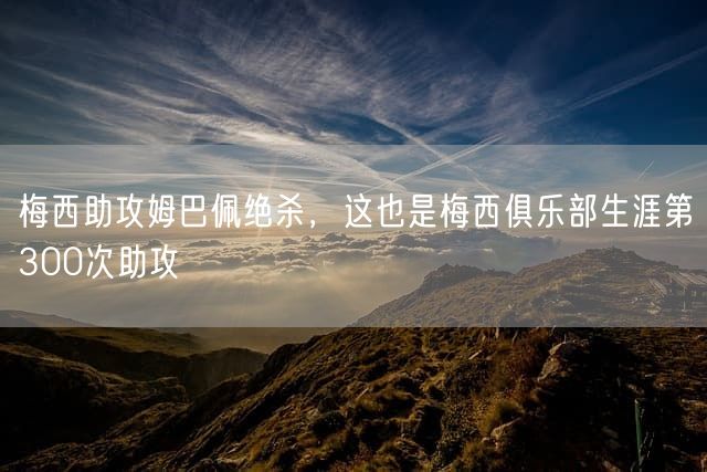 梅西助攻姆巴佩绝杀，这也是梅西俱乐部生涯第300次助攻