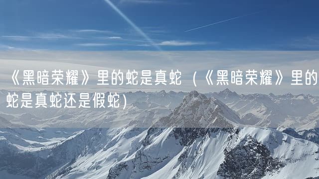《黑暗荣耀》里的蛇是真蛇（《黑暗荣耀》里的蛇是真蛇还是假蛇）