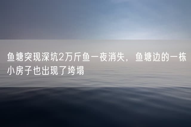 鱼塘突现深坑2万斤鱼一夜消失，鱼塘边的一栋小房子也出现了垮塌