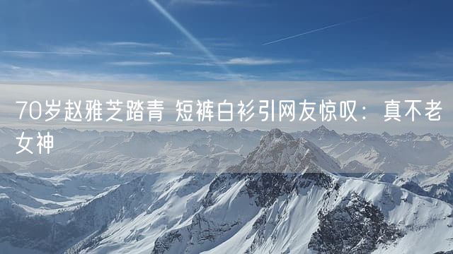 70岁赵雅芝踏青 短裤白衫引网友惊叹：真不老女神