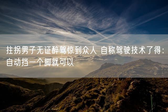 拄拐男子无证醉驾惊到众人 自称驾驶技术了得：自动挡一个脚就可以