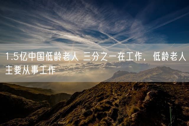 1.5亿中国低龄老人 三分之一在工作，低龄老人主要从事工作