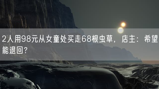 2人用98元从女童处买走68根虫草，店主：希望能退回？