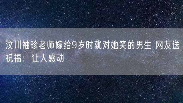 汶川袖珍老师嫁给9岁时就对她笑的男生 网友送祝福：让人感动