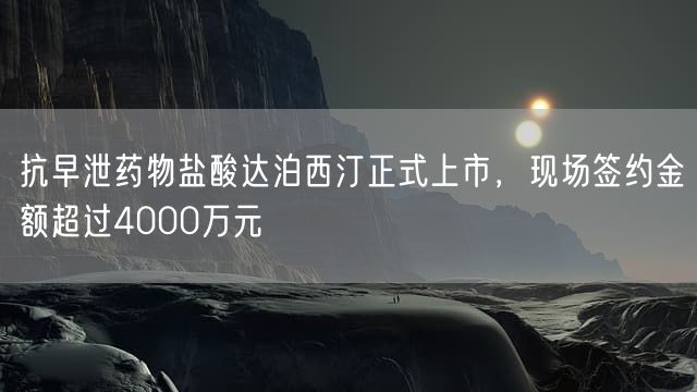 抗早泄药物盐酸达泊西汀正式上市，现场签约金额超过4000万元