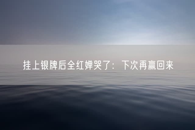 挂上银牌后全红婵哭了:下次再赢回来