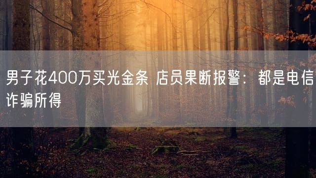 男子花400万买光金条 店员果断报警：都是电信诈骗所得