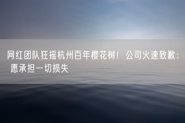 网红团队狂摇杭州百年樱花树！公司火速致歉： 愿承担一切损失