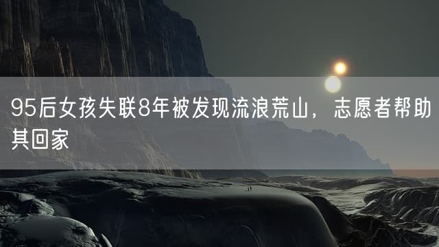 95后女孩失联8年被发现流浪荒山，志愿者帮助其回家
