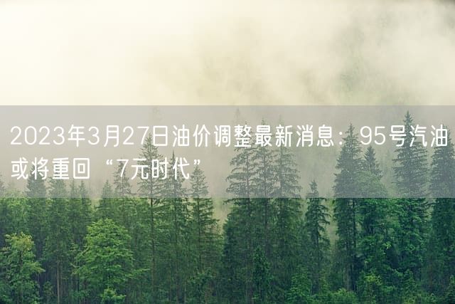 2023年3月27日油价调整最新消息：95号汽油或将重回“7元时代”