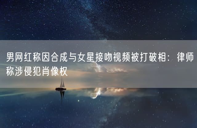 男网红称因合成与女星接吻视频被打破相：律师称涉侵犯肖像权