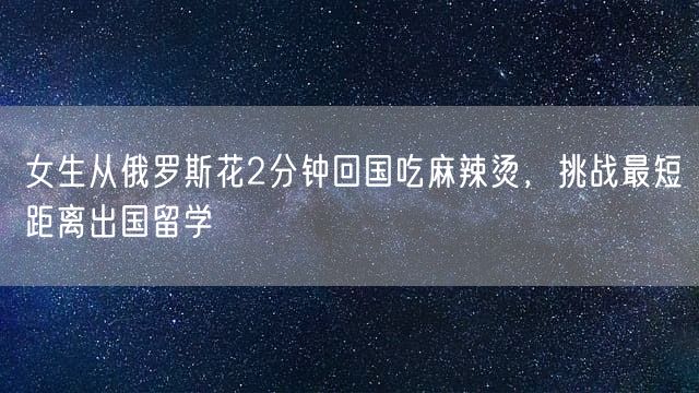 女生从俄罗斯花2分钟回国吃麻辣烫，挑战最短距离出国留学
