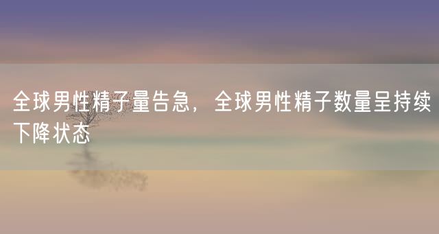 全球男性精子量告急，全球男性精子数量呈持续下降状态