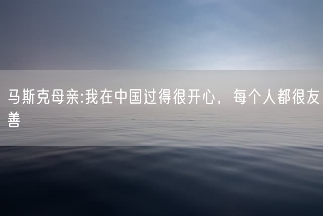 马斯克母亲:我在中国过得很开心，每个人都很友善