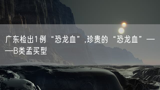 广东检出1例“恐龙血”,珍贵的“恐龙血”——B类孟买型
