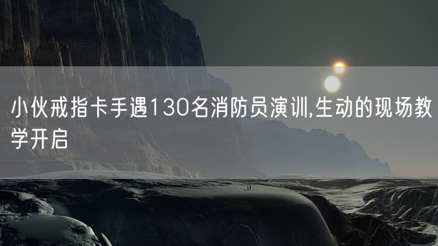 小伙戒指卡手遇130名消防员演训,生动的现场教学开启