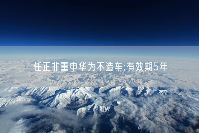 任正非重申华为不造车:有效期5年