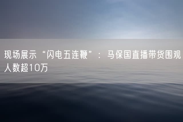 现场展示“闪电五连鞭”：马保国直播带货围观人数超10万