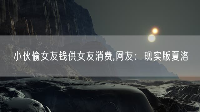 小伙偷女友钱供女友消费,网友：现实版夏洛
