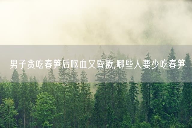 男子贪吃春笋后呕血又昏厥,哪些人要少吃春笋