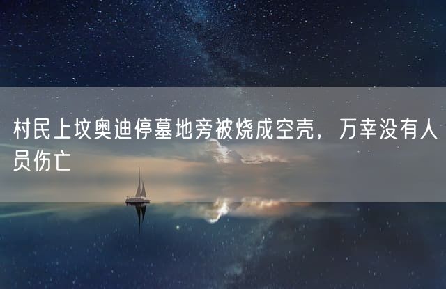 村民上坟奥迪停墓地旁被烧成空壳，万幸没有人员伤亡