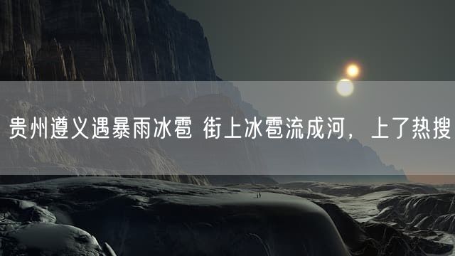 贵州遵义遇暴雨冰雹 街上冰雹流成河，上了热搜