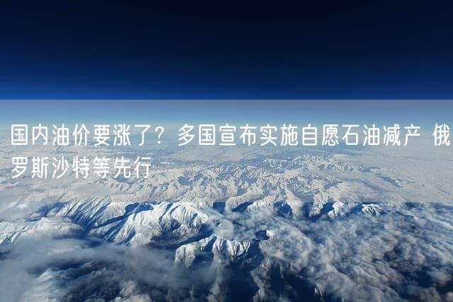 国内油价要涨了？多国宣布实施自愿石油减产 俄罗斯沙特等先行