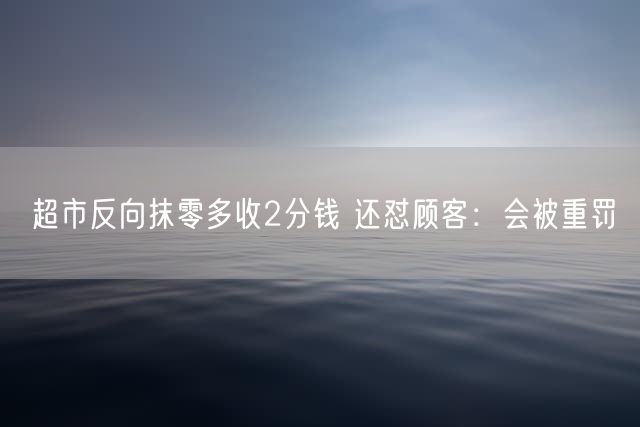 超市反向抹零多收2分钱 还怼顾客：会被重罚