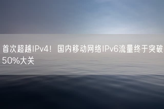 首次超越IPv4！国内移动网络IPv6流量终于突破50%大关