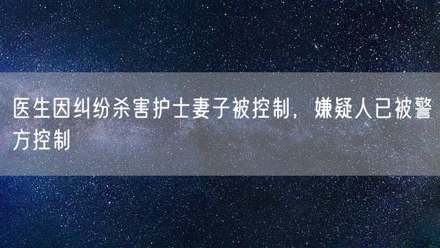 医生因纠纷杀害护士妻子被控制，嫌疑人已被警方控制