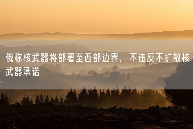 俄称核武器将部署至西部边界，不违反不扩散核武器承诺