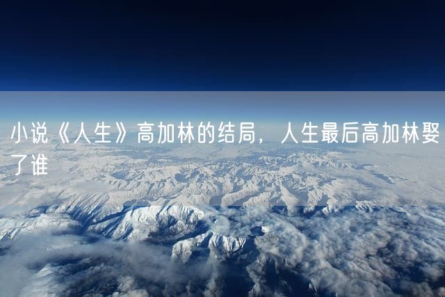 小说《人生》高加林的结局，人生最后高加林娶了谁