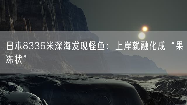 日本8336米深海发现怪鱼：上岸就融化成“果冻状”