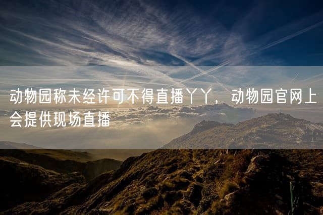 动物园称未经许可不得直播丫丫，动物园官网上会提供现场直播