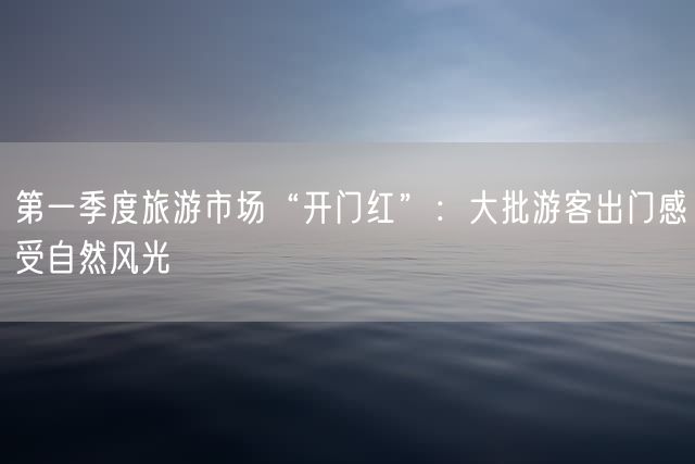 第一季度旅游市场“开门红”：大批游客出门感受自然风光