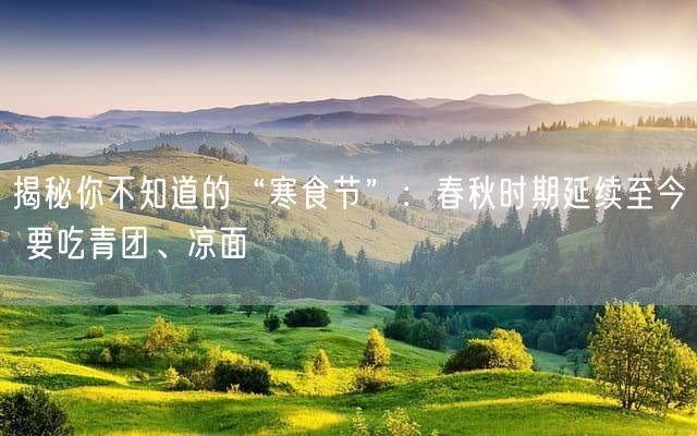 揭秘你不知道的“寒食节”：春秋时期延续至今 要吃青团、凉面
