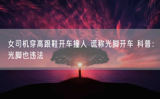 女司机穿高跟鞋开车撞人 谎称光脚开车 科普：光脚也违法