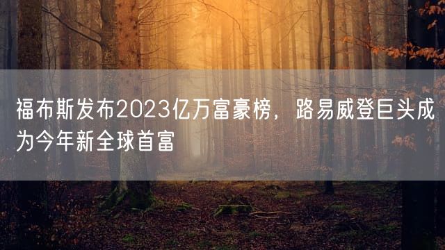 福布斯发布2023亿万富豪榜，路易威登巨头成为今年新全球首富