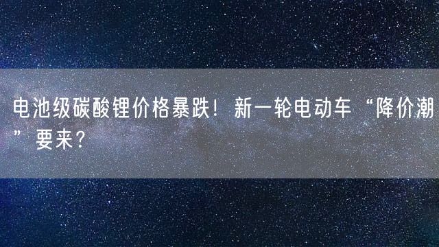 电池级碳酸锂价格暴跌！新一轮电动车“降价潮”要来？