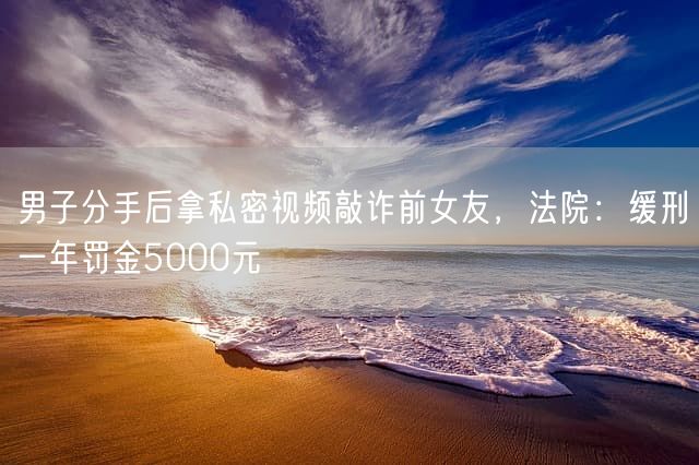 男子分手后拿私密视频敲诈前女友，法院：缓刑一年罚金5000元