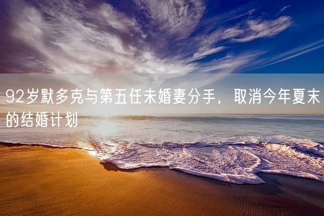 92岁默多克与第五任未婚妻分手，取消今年夏末的结婚计划