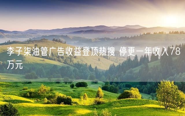 李子柒油管广告收益登顶热搜 停更一年收入78万元