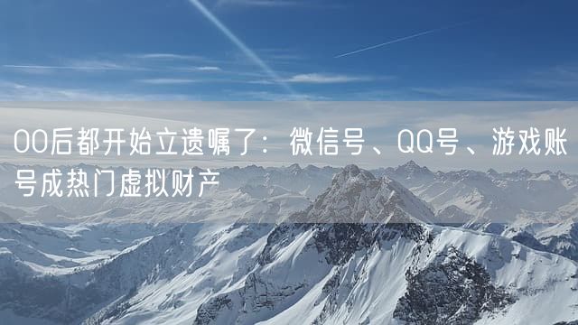 00后都开始立遗嘱了：微信号、QQ号、游戏账号成热门虚拟财产