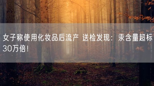 女子称使用化妆品后流产 送检发现：汞含量超标30万倍！
